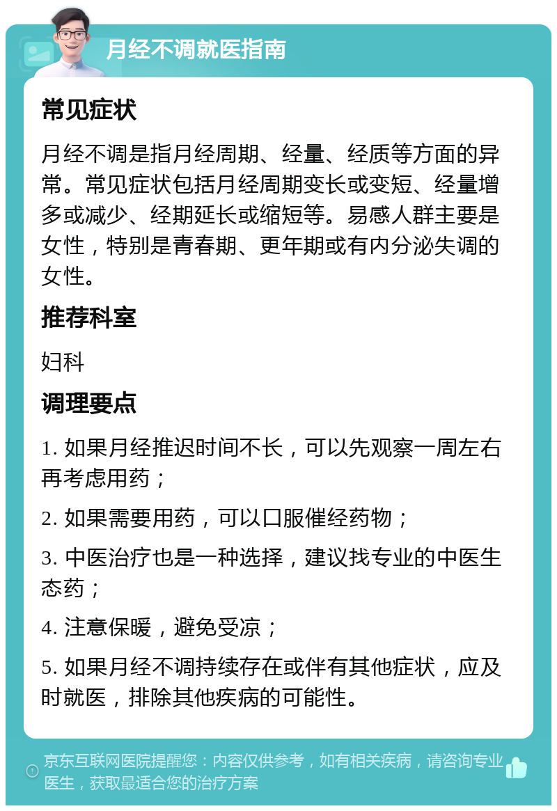 月经不调就医指南 常见症状 月经不调是指月经周期、经量、经质等方面的异常。常见症状包括月经周期变长或变短、经量增多或减少、经期延长或缩短等。易感人群主要是女性，特别是青春期、更年期或有内分泌失调的女性。 推荐科室 妇科 调理要点 1. 如果月经推迟时间不长，可以先观察一周左右再考虑用药； 2. 如果需要用药，可以口服催经药物； 3. 中医治疗也是一种选择，建议找专业的中医生态药； 4. 注意保暖，避免受凉； 5. 如果月经不调持续存在或伴有其他症状，应及时就医，排除其他疾病的可能性。