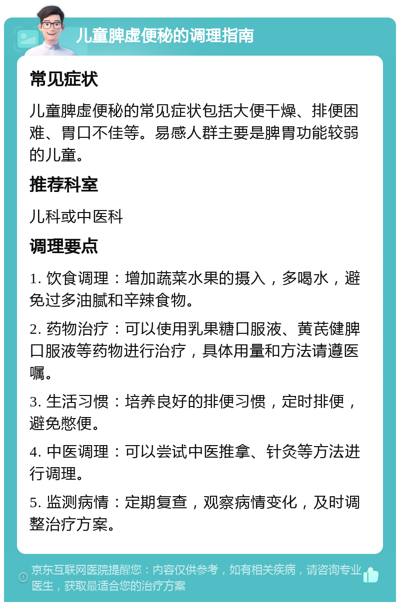 儿童脾虚便秘的调理指南 常见症状 儿童脾虚便秘的常见症状包括大便干燥、排便困难、胃口不佳等。易感人群主要是脾胃功能较弱的儿童。 推荐科室 儿科或中医科 调理要点 1. 饮食调理：增加蔬菜水果的摄入，多喝水，避免过多油腻和辛辣食物。 2. 药物治疗：可以使用乳果糖口服液、黄芪健脾口服液等药物进行治疗，具体用量和方法请遵医嘱。 3. 生活习惯：培养良好的排便习惯，定时排便，避免憋便。 4. 中医调理：可以尝试中医推拿、针灸等方法进行调理。 5. 监测病情：定期复查，观察病情变化，及时调整治疗方案。