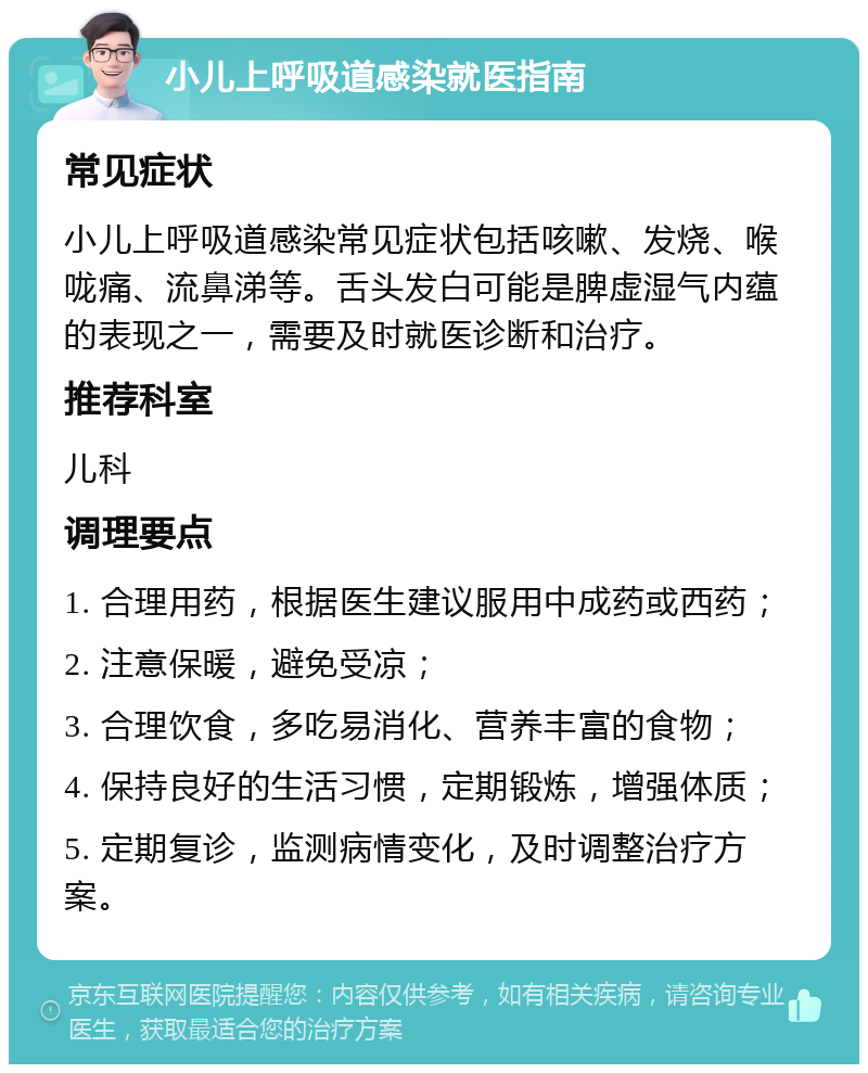 小儿上呼吸道感染就医指南 常见症状 小儿上呼吸道感染常见症状包括咳嗽、发烧、喉咙痛、流鼻涕等。舌头发白可能是脾虚湿气内蕴的表现之一，需要及时就医诊断和治疗。 推荐科室 儿科 调理要点 1. 合理用药，根据医生建议服用中成药或西药； 2. 注意保暖，避免受凉； 3. 合理饮食，多吃易消化、营养丰富的食物； 4. 保持良好的生活习惯，定期锻炼，增强体质； 5. 定期复诊，监测病情变化，及时调整治疗方案。