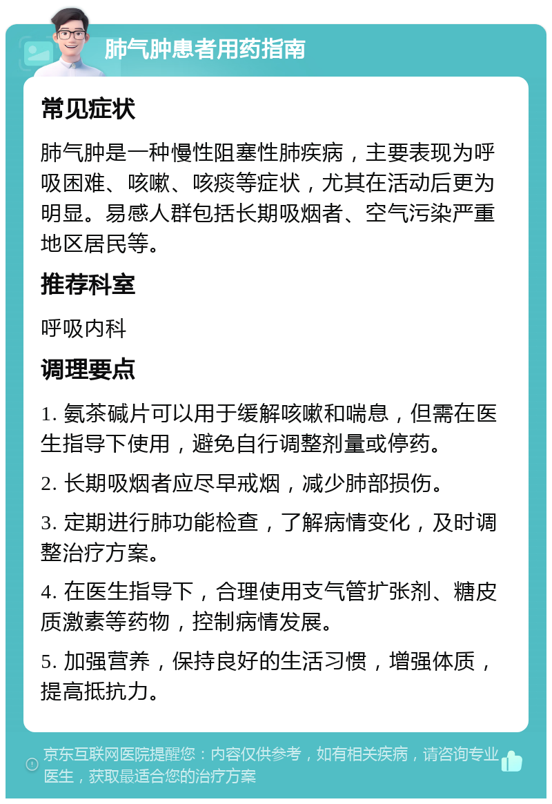 肺气肿患者用药指南 常见症状 肺气肿是一种慢性阻塞性肺疾病，主要表现为呼吸困难、咳嗽、咳痰等症状，尤其在活动后更为明显。易感人群包括长期吸烟者、空气污染严重地区居民等。 推荐科室 呼吸内科 调理要点 1. 氨茶碱片可以用于缓解咳嗽和喘息，但需在医生指导下使用，避免自行调整剂量或停药。 2. 长期吸烟者应尽早戒烟，减少肺部损伤。 3. 定期进行肺功能检查，了解病情变化，及时调整治疗方案。 4. 在医生指导下，合理使用支气管扩张剂、糖皮质激素等药物，控制病情发展。 5. 加强营养，保持良好的生活习惯，增强体质，提高抵抗力。