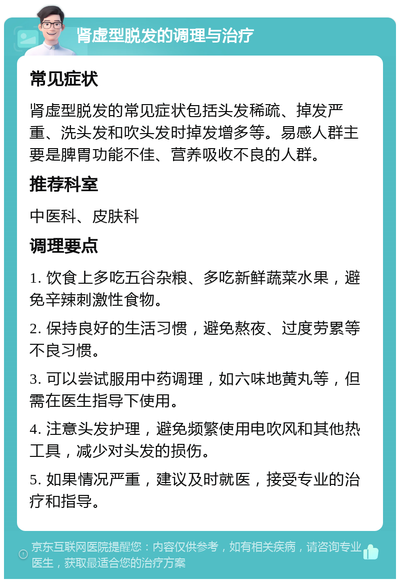 肾虚型脱发的调理与治疗 常见症状 肾虚型脱发的常见症状包括头发稀疏、掉发严重、洗头发和吹头发时掉发增多等。易感人群主要是脾胃功能不佳、营养吸收不良的人群。 推荐科室 中医科、皮肤科 调理要点 1. 饮食上多吃五谷杂粮、多吃新鲜蔬菜水果，避免辛辣刺激性食物。 2. 保持良好的生活习惯，避免熬夜、过度劳累等不良习惯。 3. 可以尝试服用中药调理，如六味地黄丸等，但需在医生指导下使用。 4. 注意头发护理，避免频繁使用电吹风和其他热工具，减少对头发的损伤。 5. 如果情况严重，建议及时就医，接受专业的治疗和指导。