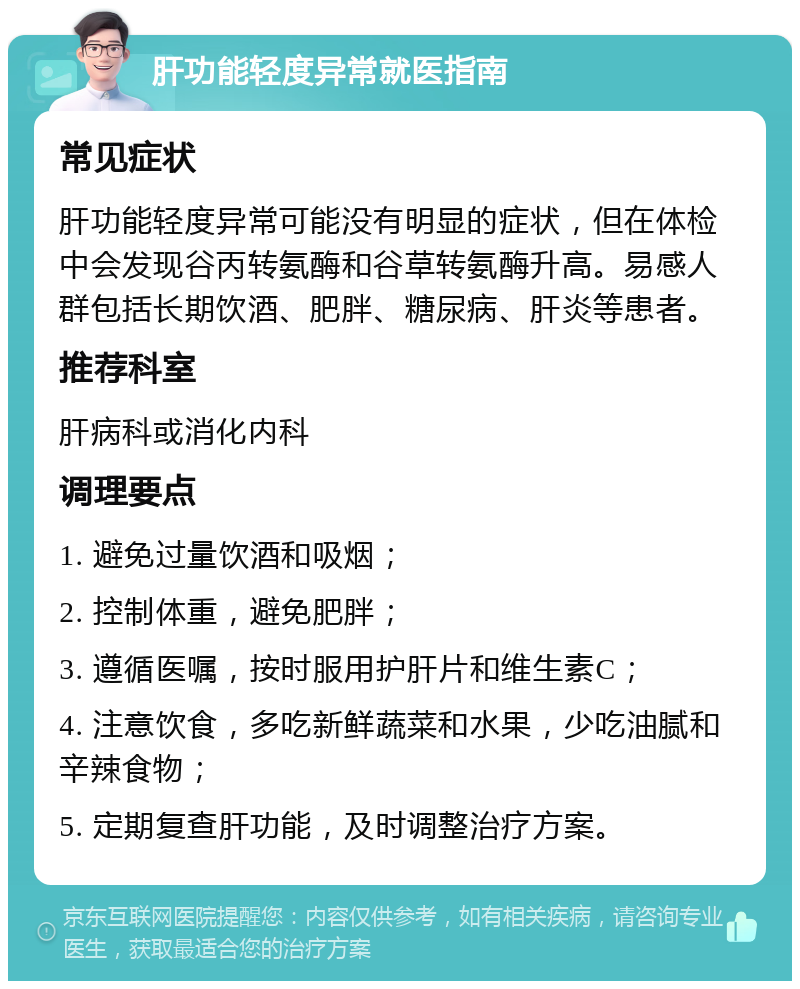 肝功能轻度异常就医指南 常见症状 肝功能轻度异常可能没有明显的症状，但在体检中会发现谷丙转氨酶和谷草转氨酶升高。易感人群包括长期饮酒、肥胖、糖尿病、肝炎等患者。 推荐科室 肝病科或消化内科 调理要点 1. 避免过量饮酒和吸烟； 2. 控制体重，避免肥胖； 3. 遵循医嘱，按时服用护肝片和维生素C； 4. 注意饮食，多吃新鲜蔬菜和水果，少吃油腻和辛辣食物； 5. 定期复查肝功能，及时调整治疗方案。