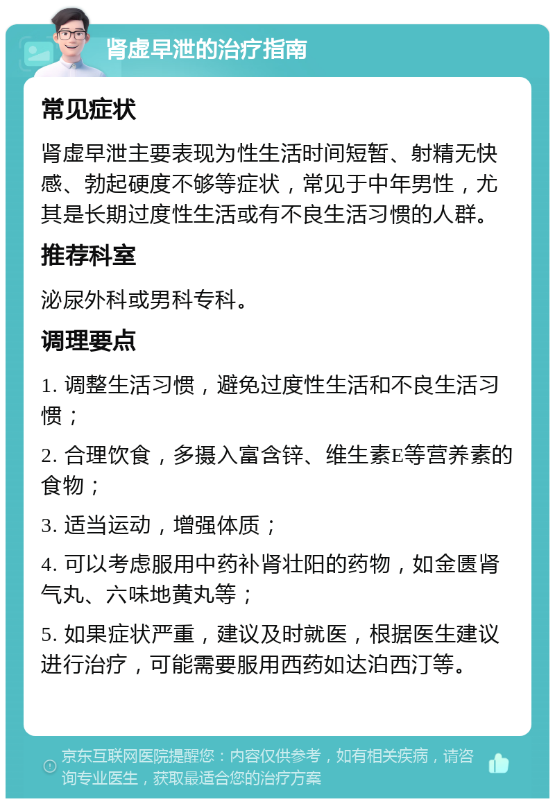 肾虚早泄的治疗指南 常见症状 肾虚早泄主要表现为性生活时间短暂、射精无快感、勃起硬度不够等症状，常见于中年男性，尤其是长期过度性生活或有不良生活习惯的人群。 推荐科室 泌尿外科或男科专科。 调理要点 1. 调整生活习惯，避免过度性生活和不良生活习惯； 2. 合理饮食，多摄入富含锌、维生素E等营养素的食物； 3. 适当运动，增强体质； 4. 可以考虑服用中药补肾壮阳的药物，如金匮肾气丸、六味地黄丸等； 5. 如果症状严重，建议及时就医，根据医生建议进行治疗，可能需要服用西药如达泊西汀等。