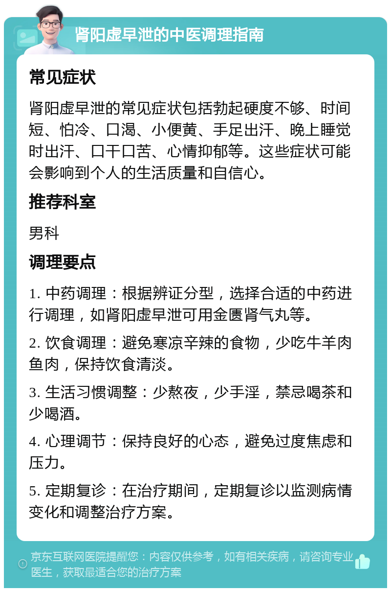 肾阳虚早泄的中医调理指南 常见症状 肾阳虚早泄的常见症状包括勃起硬度不够、时间短、怕冷、口渴、小便黄、手足出汗、晚上睡觉时出汗、口干口苦、心情抑郁等。这些症状可能会影响到个人的生活质量和自信心。 推荐科室 男科 调理要点 1. 中药调理：根据辨证分型，选择合适的中药进行调理，如肾阳虚早泄可用金匮肾气丸等。 2. 饮食调理：避免寒凉辛辣的食物，少吃牛羊肉鱼肉，保持饮食清淡。 3. 生活习惯调整：少熬夜，少手淫，禁忌喝茶和少喝酒。 4. 心理调节：保持良好的心态，避免过度焦虑和压力。 5. 定期复诊：在治疗期间，定期复诊以监测病情变化和调整治疗方案。