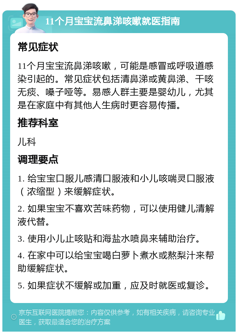 11个月宝宝流鼻涕咳嗽就医指南 常见症状 11个月宝宝流鼻涕咳嗽，可能是感冒或呼吸道感染引起的。常见症状包括清鼻涕或黄鼻涕、干咳无痰、嗓子哑等。易感人群主要是婴幼儿，尤其是在家庭中有其他人生病时更容易传播。 推荐科室 儿科 调理要点 1. 给宝宝口服儿感清口服液和小儿咳喘灵口服液（浓缩型）来缓解症状。 2. 如果宝宝不喜欢苦味药物，可以使用健儿清解液代替。 3. 使用小儿止咳贴和海盐水喷鼻来辅助治疗。 4. 在家中可以给宝宝喝白萝卜煮水或熬梨汁来帮助缓解症状。 5. 如果症状不缓解或加重，应及时就医或复诊。