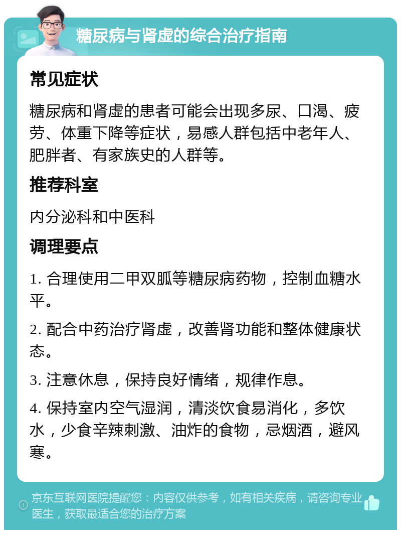 糖尿病与肾虚的综合治疗指南 常见症状 糖尿病和肾虚的患者可能会出现多尿、口渴、疲劳、体重下降等症状，易感人群包括中老年人、肥胖者、有家族史的人群等。 推荐科室 内分泌科和中医科 调理要点 1. 合理使用二甲双胍等糖尿病药物，控制血糖水平。 2. 配合中药治疗肾虚，改善肾功能和整体健康状态。 3. 注意休息，保持良好情绪，规律作息。 4. 保持室内空气湿润，清淡饮食易消化，多饮水，少食辛辣刺激、油炸的食物，忌烟酒，避风寒。