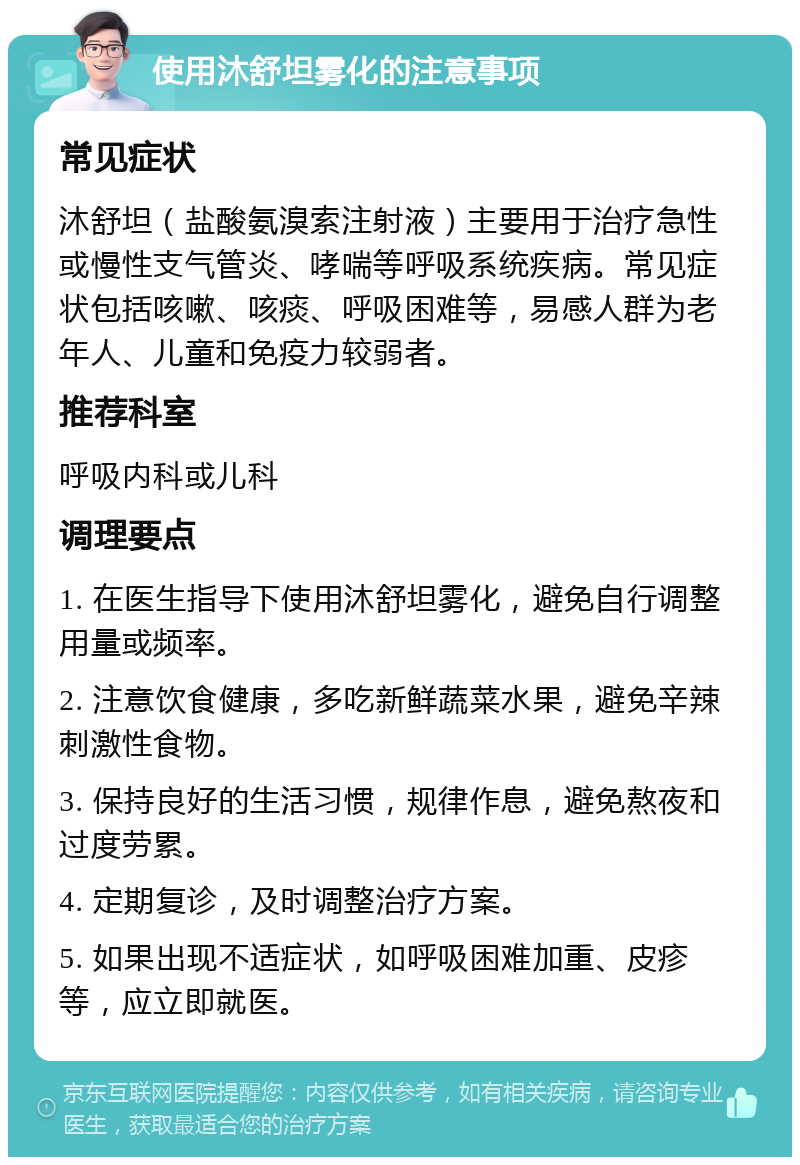 使用沐舒坦雾化的注意事项 常见症状 沐舒坦（盐酸氨溴索注射液）主要用于治疗急性或慢性支气管炎、哮喘等呼吸系统疾病。常见症状包括咳嗽、咳痰、呼吸困难等，易感人群为老年人、儿童和免疫力较弱者。 推荐科室 呼吸内科或儿科 调理要点 1. 在医生指导下使用沐舒坦雾化，避免自行调整用量或频率。 2. 注意饮食健康，多吃新鲜蔬菜水果，避免辛辣刺激性食物。 3. 保持良好的生活习惯，规律作息，避免熬夜和过度劳累。 4. 定期复诊，及时调整治疗方案。 5. 如果出现不适症状，如呼吸困难加重、皮疹等，应立即就医。