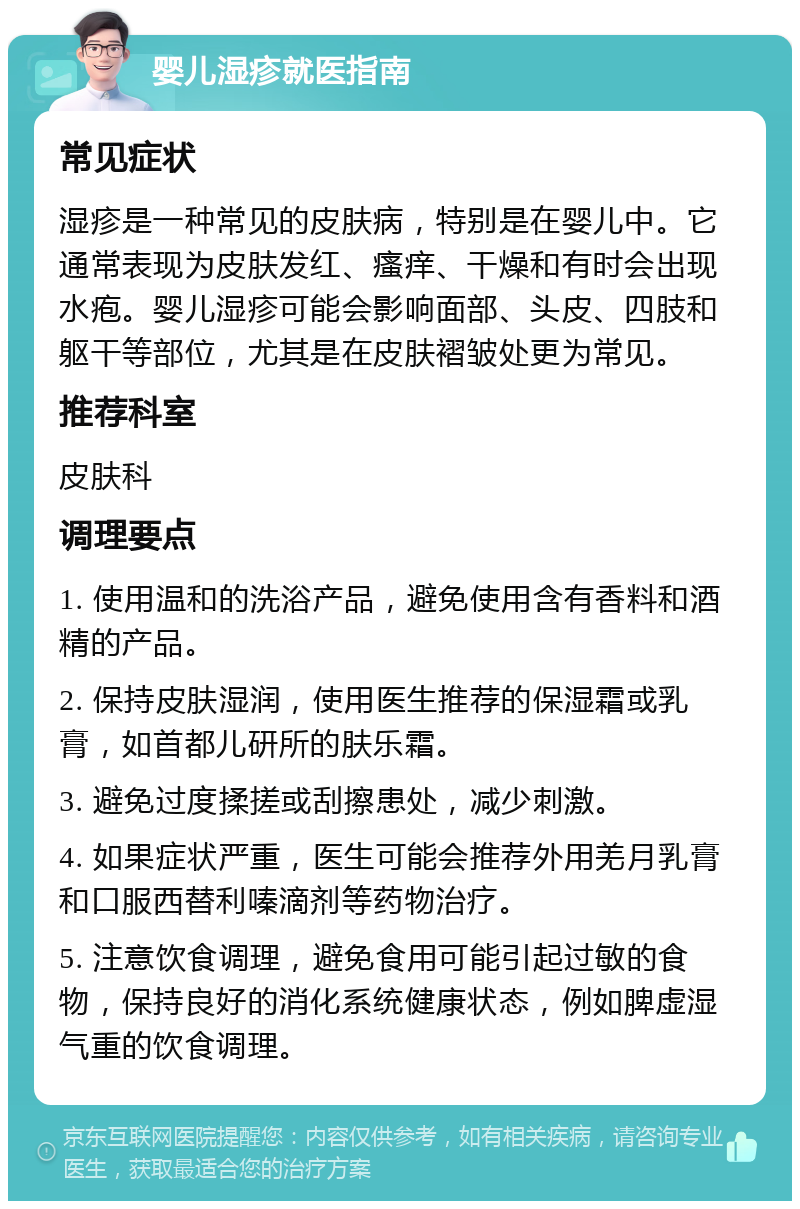 婴儿湿疹就医指南 常见症状 湿疹是一种常见的皮肤病，特别是在婴儿中。它通常表现为皮肤发红、瘙痒、干燥和有时会出现水疱。婴儿湿疹可能会影响面部、头皮、四肢和躯干等部位，尤其是在皮肤褶皱处更为常见。 推荐科室 皮肤科 调理要点 1. 使用温和的洗浴产品，避免使用含有香料和酒精的产品。 2. 保持皮肤湿润，使用医生推荐的保湿霜或乳膏，如首都儿研所的肤乐霜。 3. 避免过度揉搓或刮擦患处，减少刺激。 4. 如果症状严重，医生可能会推荐外用羌月乳膏和口服西替利嗪滴剂等药物治疗。 5. 注意饮食调理，避免食用可能引起过敏的食物，保持良好的消化系统健康状态，例如脾虚湿气重的饮食调理。