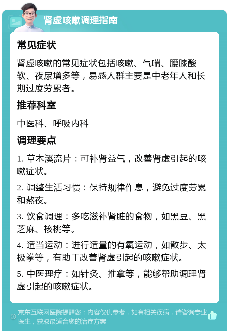 肾虚咳嗽调理指南 常见症状 肾虚咳嗽的常见症状包括咳嗽、气喘、腰膝酸软、夜尿增多等，易感人群主要是中老年人和长期过度劳累者。 推荐科室 中医科、呼吸内科 调理要点 1. 草木溪流片：可补肾益气，改善肾虚引起的咳嗽症状。 2. 调整生活习惯：保持规律作息，避免过度劳累和熬夜。 3. 饮食调理：多吃滋补肾脏的食物，如黑豆、黑芝麻、核桃等。 4. 适当运动：进行适量的有氧运动，如散步、太极拳等，有助于改善肾虚引起的咳嗽症状。 5. 中医理疗：如针灸、推拿等，能够帮助调理肾虚引起的咳嗽症状。