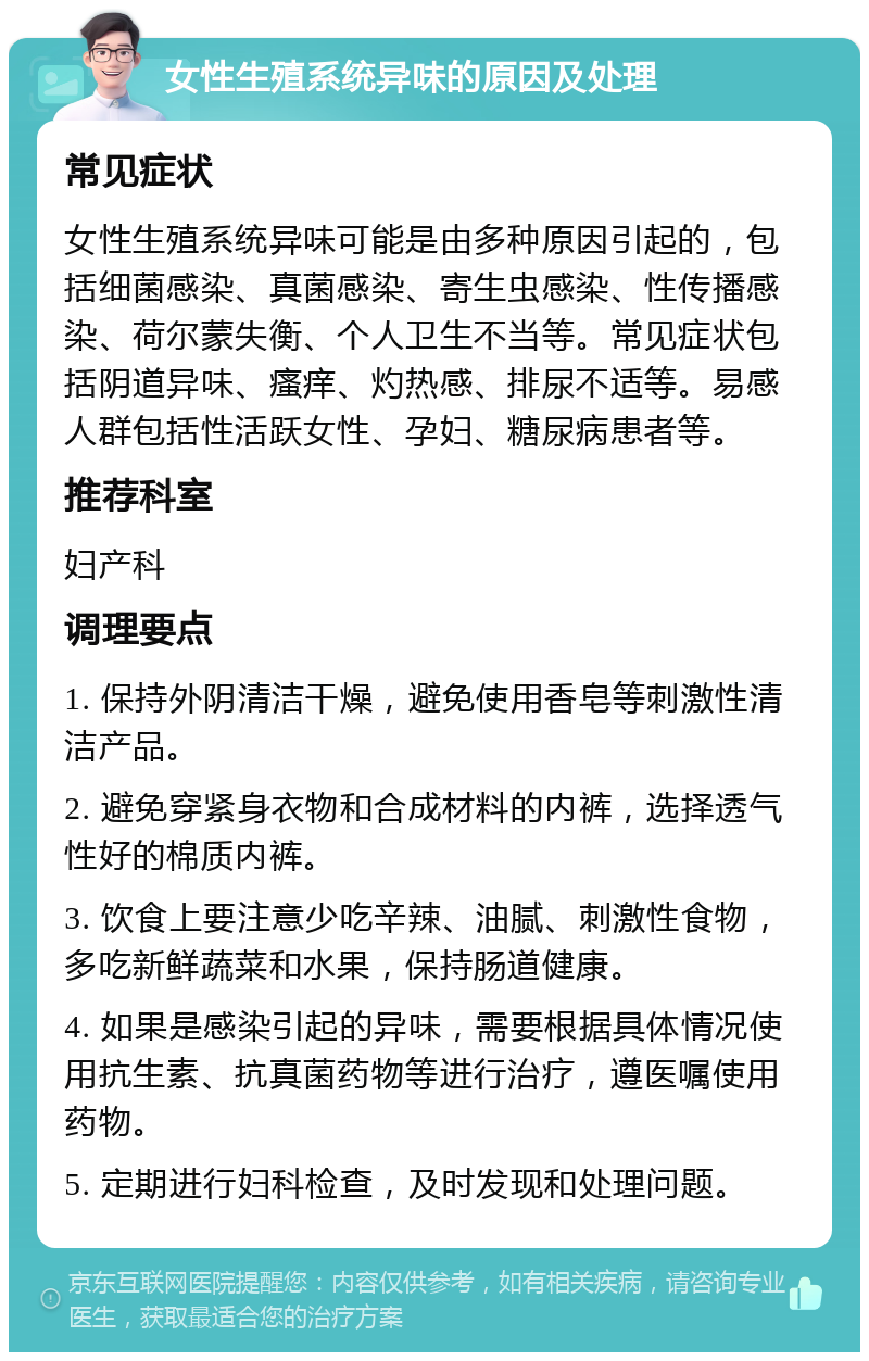 女性生殖系统异味的原因及处理 常见症状 女性生殖系统异味可能是由多种原因引起的，包括细菌感染、真菌感染、寄生虫感染、性传播感染、荷尔蒙失衡、个人卫生不当等。常见症状包括阴道异味、瘙痒、灼热感、排尿不适等。易感人群包括性活跃女性、孕妇、糖尿病患者等。 推荐科室 妇产科 调理要点 1. 保持外阴清洁干燥，避免使用香皂等刺激性清洁产品。 2. 避免穿紧身衣物和合成材料的内裤，选择透气性好的棉质内裤。 3. 饮食上要注意少吃辛辣、油腻、刺激性食物，多吃新鲜蔬菜和水果，保持肠道健康。 4. 如果是感染引起的异味，需要根据具体情况使用抗生素、抗真菌药物等进行治疗，遵医嘱使用药物。 5. 定期进行妇科检查，及时发现和处理问题。