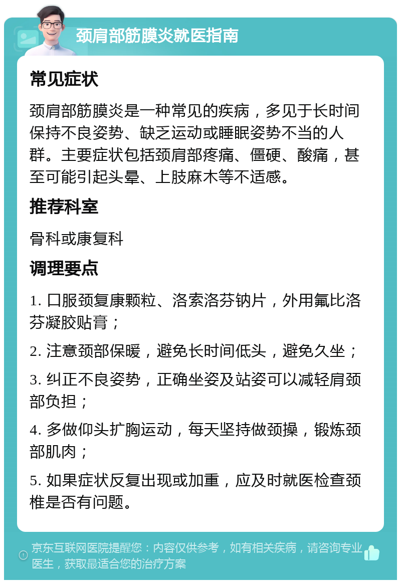 颈肩部筋膜炎就医指南 常见症状 颈肩部筋膜炎是一种常见的疾病，多见于长时间保持不良姿势、缺乏运动或睡眠姿势不当的人群。主要症状包括颈肩部疼痛、僵硬、酸痛，甚至可能引起头晕、上肢麻木等不适感。 推荐科室 骨科或康复科 调理要点 1. 口服颈复康颗粒、洛索洛芬钠片，外用氟比洛芬凝胶贴膏； 2. 注意颈部保暖，避免长时间低头，避免久坐； 3. 纠正不良姿势，正确坐姿及站姿可以减轻肩颈部负担； 4. 多做仰头扩胸运动，每天坚持做颈操，锻炼颈部肌肉； 5. 如果症状反复出现或加重，应及时就医检查颈椎是否有问题。