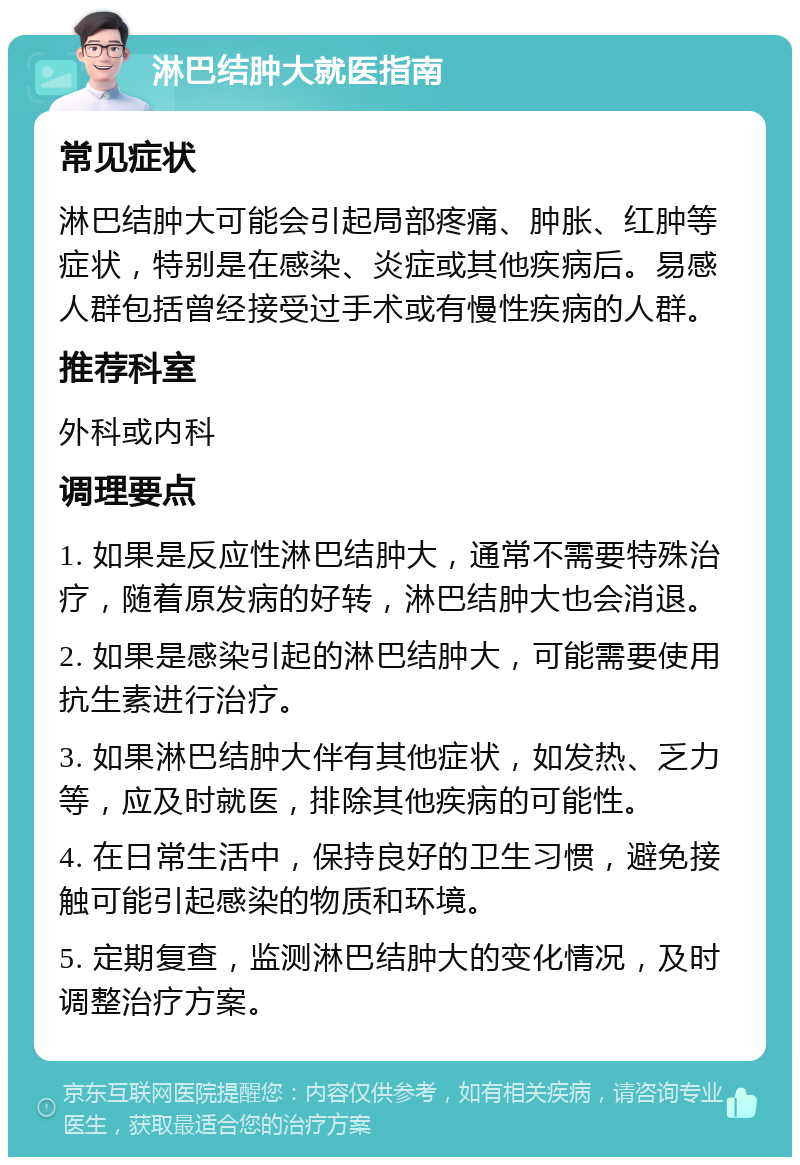 淋巴结肿大就医指南 常见症状 淋巴结肿大可能会引起局部疼痛、肿胀、红肿等症状，特别是在感染、炎症或其他疾病后。易感人群包括曾经接受过手术或有慢性疾病的人群。 推荐科室 外科或内科 调理要点 1. 如果是反应性淋巴结肿大，通常不需要特殊治疗，随着原发病的好转，淋巴结肿大也会消退。 2. 如果是感染引起的淋巴结肿大，可能需要使用抗生素进行治疗。 3. 如果淋巴结肿大伴有其他症状，如发热、乏力等，应及时就医，排除其他疾病的可能性。 4. 在日常生活中，保持良好的卫生习惯，避免接触可能引起感染的物质和环境。 5. 定期复查，监测淋巴结肿大的变化情况，及时调整治疗方案。