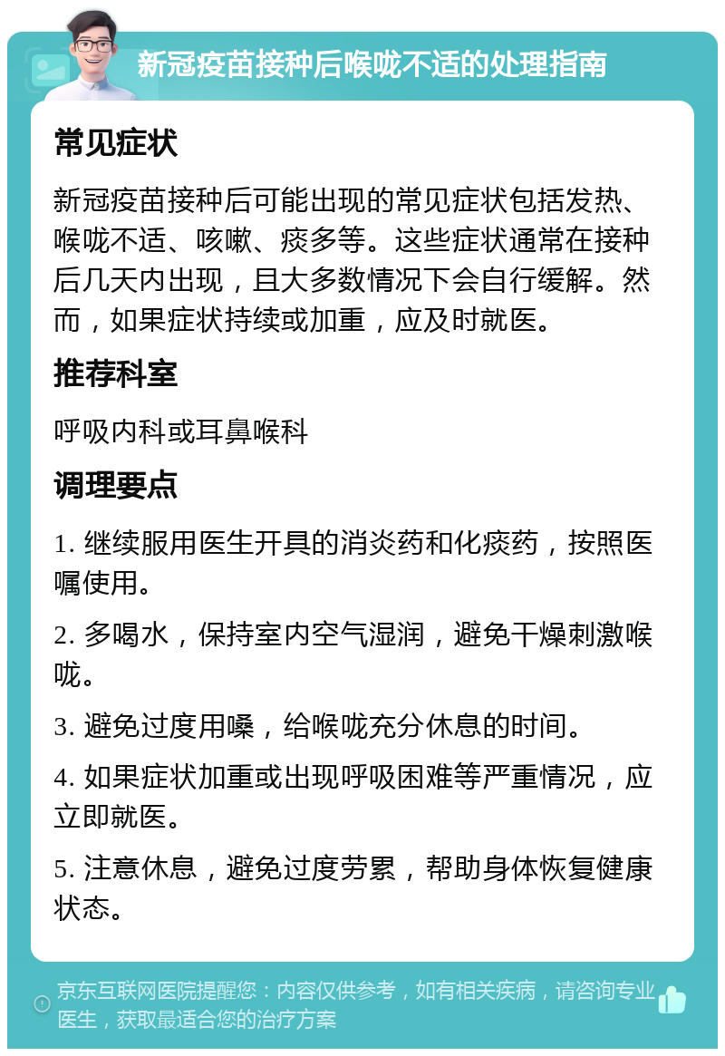 新冠疫苗接种后喉咙不适的处理指南 常见症状 新冠疫苗接种后可能出现的常见症状包括发热、喉咙不适、咳嗽、痰多等。这些症状通常在接种后几天内出现，且大多数情况下会自行缓解。然而，如果症状持续或加重，应及时就医。 推荐科室 呼吸内科或耳鼻喉科 调理要点 1. 继续服用医生开具的消炎药和化痰药，按照医嘱使用。 2. 多喝水，保持室内空气湿润，避免干燥刺激喉咙。 3. 避免过度用嗓，给喉咙充分休息的时间。 4. 如果症状加重或出现呼吸困难等严重情况，应立即就医。 5. 注意休息，避免过度劳累，帮助身体恢复健康状态。