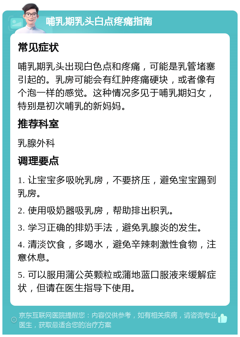 哺乳期乳头白点疼痛指南 常见症状 哺乳期乳头出现白色点和疼痛，可能是乳管堵塞引起的。乳房可能会有红肿疼痛硬块，或者像有个泡一样的感觉。这种情况多见于哺乳期妇女，特别是初次哺乳的新妈妈。 推荐科室 乳腺外科 调理要点 1. 让宝宝多吸吮乳房，不要挤压，避免宝宝踢到乳房。 2. 使用吸奶器吸乳房，帮助排出积乳。 3. 学习正确的排奶手法，避免乳腺炎的发生。 4. 清淡饮食，多喝水，避免辛辣刺激性食物，注意休息。 5. 可以服用蒲公英颗粒或蒲地蓝口服液来缓解症状，但请在医生指导下使用。