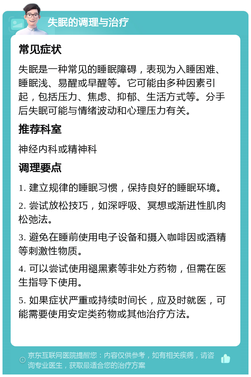 失眠的调理与治疗 常见症状 失眠是一种常见的睡眠障碍，表现为入睡困难、睡眠浅、易醒或早醒等。它可能由多种因素引起，包括压力、焦虑、抑郁、生活方式等。分手后失眠可能与情绪波动和心理压力有关。 推荐科室 神经内科或精神科 调理要点 1. 建立规律的睡眠习惯，保持良好的睡眠环境。 2. 尝试放松技巧，如深呼吸、冥想或渐进性肌肉松弛法。 3. 避免在睡前使用电子设备和摄入咖啡因或酒精等刺激性物质。 4. 可以尝试使用褪黑素等非处方药物，但需在医生指导下使用。 5. 如果症状严重或持续时间长，应及时就医，可能需要使用安定类药物或其他治疗方法。