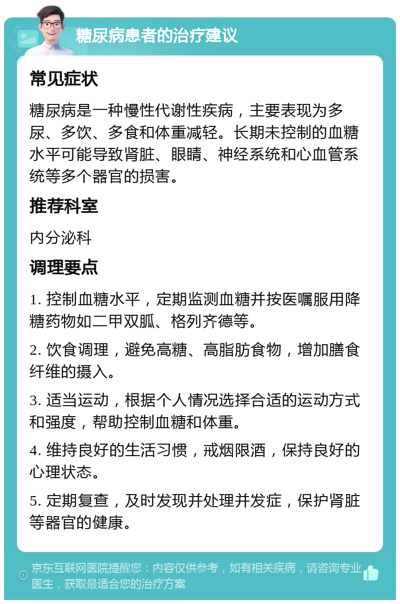 糖尿病患者的治疗建议 常见症状 糖尿病是一种慢性代谢性疾病，主要表现为多尿、多饮、多食和体重减轻。长期未控制的血糖水平可能导致肾脏、眼睛、神经系统和心血管系统等多个器官的损害。 推荐科室 内分泌科 调理要点 1. 控制血糖水平，定期监测血糖并按医嘱服用降糖药物如二甲双胍、格列齐德等。 2. 饮食调理，避免高糖、高脂肪食物，增加膳食纤维的摄入。 3. 适当运动，根据个人情况选择合适的运动方式和强度，帮助控制血糖和体重。 4. 维持良好的生活习惯，戒烟限酒，保持良好的心理状态。 5. 定期复查，及时发现并处理并发症，保护肾脏等器官的健康。