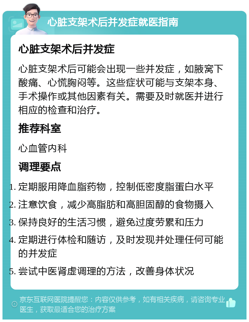 心脏支架术后并发症就医指南 心脏支架术后并发症 心脏支架术后可能会出现一些并发症，如腋窝下酸痛、心慌胸闷等。这些症状可能与支架本身、手术操作或其他因素有关。需要及时就医并进行相应的检查和治疗。 推荐科室 心血管内科 调理要点 定期服用降血脂药物，控制低密度脂蛋白水平 注意饮食，减少高脂肪和高胆固醇的食物摄入 保持良好的生活习惯，避免过度劳累和压力 定期进行体检和随访，及时发现并处理任何可能的并发症 尝试中医肾虚调理的方法，改善身体状况