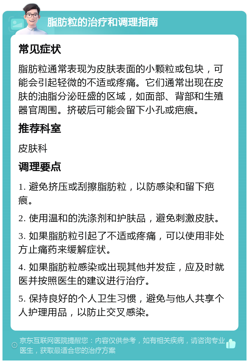 脂肪粒的治疗和调理指南 常见症状 脂肪粒通常表现为皮肤表面的小颗粒或包块，可能会引起轻微的不适或疼痛。它们通常出现在皮肤的油脂分泌旺盛的区域，如面部、背部和生殖器官周围。挤破后可能会留下小孔或疤痕。 推荐科室 皮肤科 调理要点 1. 避免挤压或刮擦脂肪粒，以防感染和留下疤痕。 2. 使用温和的洗涤剂和护肤品，避免刺激皮肤。 3. 如果脂肪粒引起了不适或疼痛，可以使用非处方止痛药来缓解症状。 4. 如果脂肪粒感染或出现其他并发症，应及时就医并按照医生的建议进行治疗。 5. 保持良好的个人卫生习惯，避免与他人共享个人护理用品，以防止交叉感染。