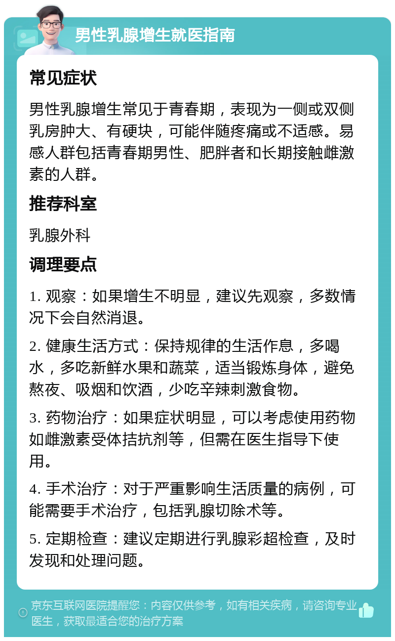 男性乳腺增生就医指南 常见症状 男性乳腺增生常见于青春期，表现为一侧或双侧乳房肿大、有硬块，可能伴随疼痛或不适感。易感人群包括青春期男性、肥胖者和长期接触雌激素的人群。 推荐科室 乳腺外科 调理要点 1. 观察：如果增生不明显，建议先观察，多数情况下会自然消退。 2. 健康生活方式：保持规律的生活作息，多喝水，多吃新鲜水果和蔬菜，适当锻炼身体，避免熬夜、吸烟和饮酒，少吃辛辣刺激食物。 3. 药物治疗：如果症状明显，可以考虑使用药物如雌激素受体拮抗剂等，但需在医生指导下使用。 4. 手术治疗：对于严重影响生活质量的病例，可能需要手术治疗，包括乳腺切除术等。 5. 定期检查：建议定期进行乳腺彩超检查，及时发现和处理问题。