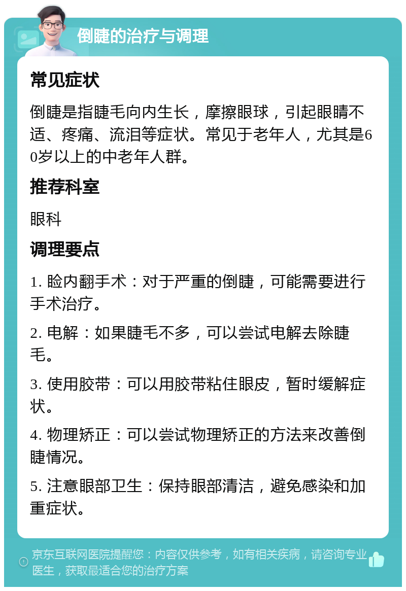 倒睫的治疗与调理 常见症状 倒睫是指睫毛向内生长，摩擦眼球，引起眼睛不适、疼痛、流泪等症状。常见于老年人，尤其是60岁以上的中老年人群。 推荐科室 眼科 调理要点 1. 睑内翻手术：对于严重的倒睫，可能需要进行手术治疗。 2. 电解：如果睫毛不多，可以尝试电解去除睫毛。 3. 使用胶带：可以用胶带粘住眼皮，暂时缓解症状。 4. 物理矫正：可以尝试物理矫正的方法来改善倒睫情况。 5. 注意眼部卫生：保持眼部清洁，避免感染和加重症状。