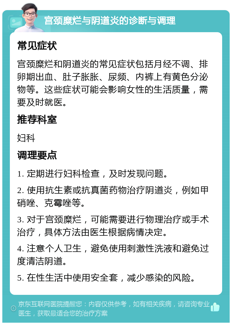 宫颈糜烂与阴道炎的诊断与调理 常见症状 宫颈糜烂和阴道炎的常见症状包括月经不调、排卵期出血、肚子胀胀、尿频、内裤上有黄色分泌物等。这些症状可能会影响女性的生活质量，需要及时就医。 推荐科室 妇科 调理要点 1. 定期进行妇科检查，及时发现问题。 2. 使用抗生素或抗真菌药物治疗阴道炎，例如甲硝唑、克霉唑等。 3. 对于宫颈糜烂，可能需要进行物理治疗或手术治疗，具体方法由医生根据病情决定。 4. 注意个人卫生，避免使用刺激性洗液和避免过度清洁阴道。 5. 在性生活中使用安全套，减少感染的风险。