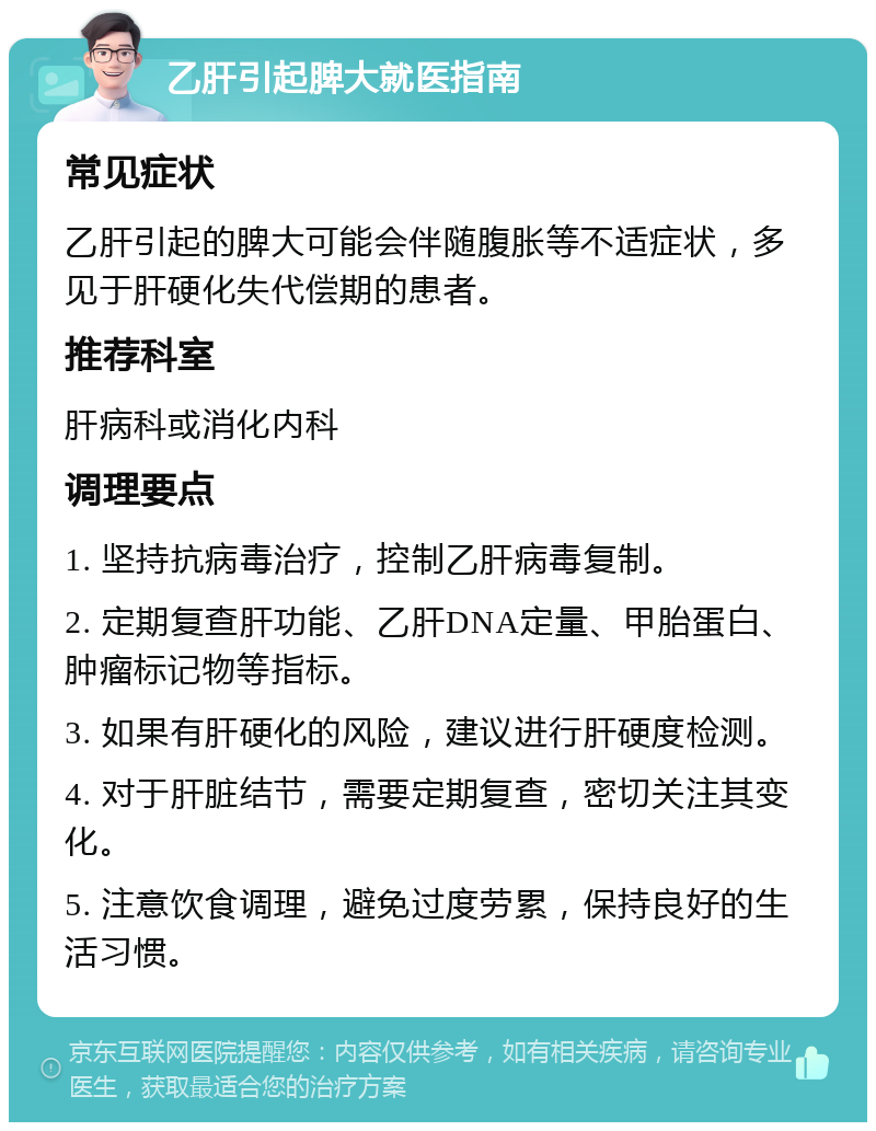 乙肝引起脾大就医指南 常见症状 乙肝引起的脾大可能会伴随腹胀等不适症状，多见于肝硬化失代偿期的患者。 推荐科室 肝病科或消化内科 调理要点 1. 坚持抗病毒治疗，控制乙肝病毒复制。 2. 定期复查肝功能、乙肝DNA定量、甲胎蛋白、肿瘤标记物等指标。 3. 如果有肝硬化的风险，建议进行肝硬度检测。 4. 对于肝脏结节，需要定期复查，密切关注其变化。 5. 注意饮食调理，避免过度劳累，保持良好的生活习惯。