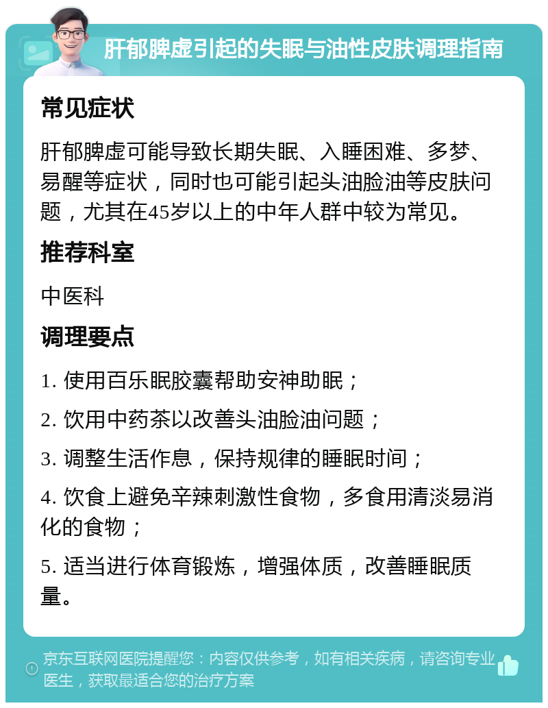 肝郁脾虚引起的失眠与油性皮肤调理指南 常见症状 肝郁脾虚可能导致长期失眠、入睡困难、多梦、易醒等症状，同时也可能引起头油脸油等皮肤问题，尤其在45岁以上的中年人群中较为常见。 推荐科室 中医科 调理要点 1. 使用百乐眠胶囊帮助安神助眠； 2. 饮用中药茶以改善头油脸油问题； 3. 调整生活作息，保持规律的睡眠时间； 4. 饮食上避免辛辣刺激性食物，多食用清淡易消化的食物； 5. 适当进行体育锻炼，增强体质，改善睡眠质量。