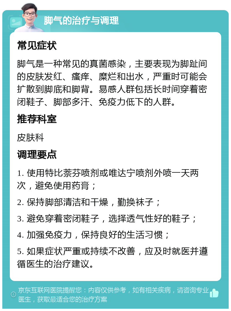 脚气的治疗与调理 常见症状 脚气是一种常见的真菌感染，主要表现为脚趾间的皮肤发红、瘙痒、糜烂和出水，严重时可能会扩散到脚底和脚背。易感人群包括长时间穿着密闭鞋子、脚部多汗、免疫力低下的人群。 推荐科室 皮肤科 调理要点 1. 使用特比萘芬喷剂或唯达宁喷剂外喷一天两次，避免使用药膏； 2. 保持脚部清洁和干燥，勤换袜子； 3. 避免穿着密闭鞋子，选择透气性好的鞋子； 4. 加强免疫力，保持良好的生活习惯； 5. 如果症状严重或持续不改善，应及时就医并遵循医生的治疗建议。