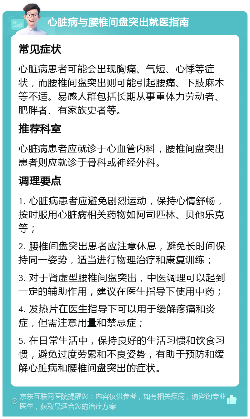 心脏病与腰椎间盘突出就医指南 常见症状 心脏病患者可能会出现胸痛、气短、心悸等症状，而腰椎间盘突出则可能引起腰痛、下肢麻木等不适。易感人群包括长期从事重体力劳动者、肥胖者、有家族史者等。 推荐科室 心脏病患者应就诊于心血管内科，腰椎间盘突出患者则应就诊于骨科或神经外科。 调理要点 1. 心脏病患者应避免剧烈运动，保持心情舒畅，按时服用心脏病相关药物如阿司匹林、贝他乐克等； 2. 腰椎间盘突出患者应注意休息，避免长时间保持同一姿势，适当进行物理治疗和康复训练； 3. 对于肾虚型腰椎间盘突出，中医调理可以起到一定的辅助作用，建议在医生指导下使用中药； 4. 发热片在医生指导下可以用于缓解疼痛和炎症，但需注意用量和禁忌症； 5. 在日常生活中，保持良好的生活习惯和饮食习惯，避免过度劳累和不良姿势，有助于预防和缓解心脏病和腰椎间盘突出的症状。