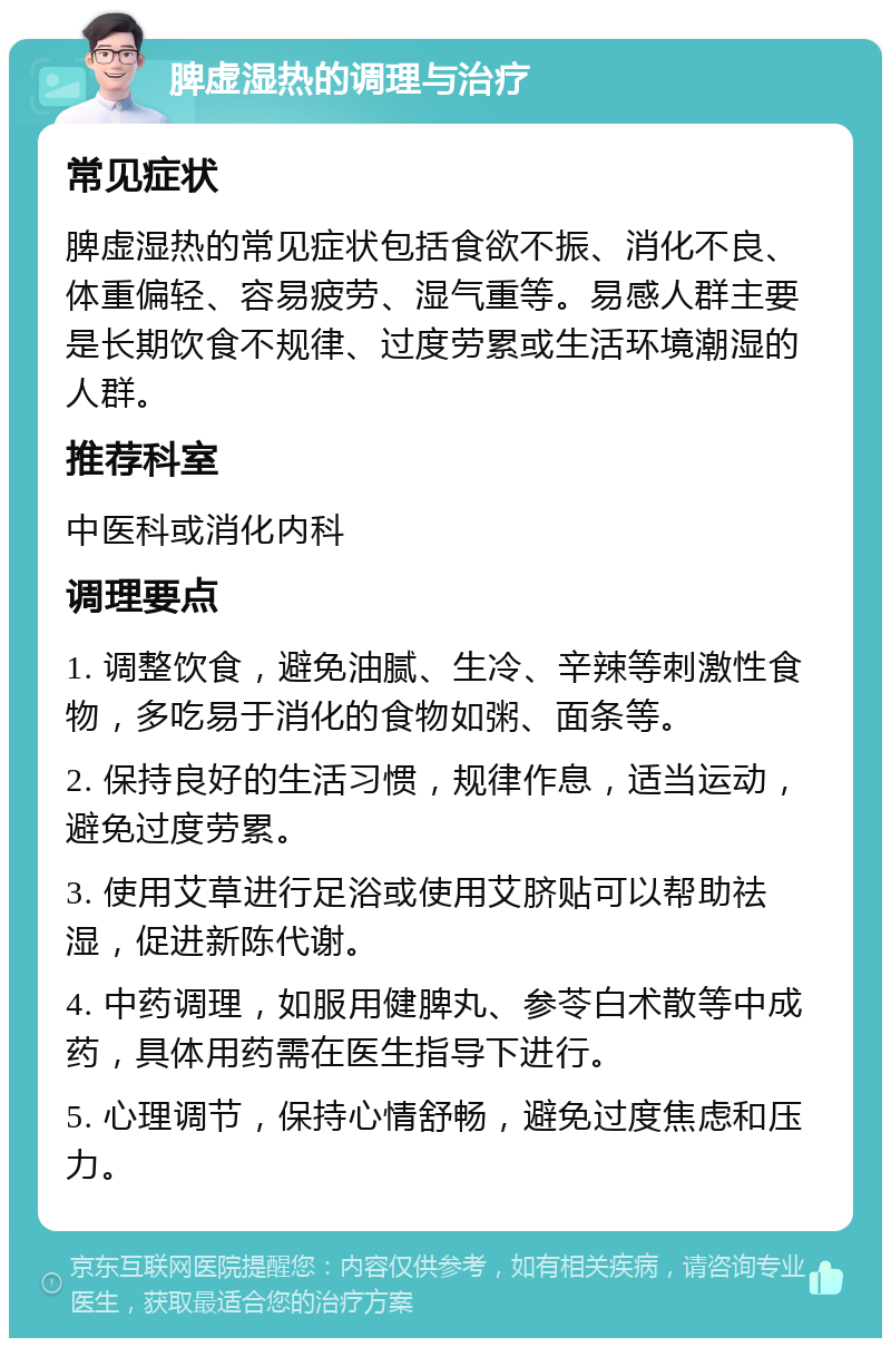 脾虚湿热的调理与治疗 常见症状 脾虚湿热的常见症状包括食欲不振、消化不良、体重偏轻、容易疲劳、湿气重等。易感人群主要是长期饮食不规律、过度劳累或生活环境潮湿的人群。 推荐科室 中医科或消化内科 调理要点 1. 调整饮食，避免油腻、生冷、辛辣等刺激性食物，多吃易于消化的食物如粥、面条等。 2. 保持良好的生活习惯，规律作息，适当运动，避免过度劳累。 3. 使用艾草进行足浴或使用艾脐贴可以帮助祛湿，促进新陈代谢。 4. 中药调理，如服用健脾丸、参苓白术散等中成药，具体用药需在医生指导下进行。 5. 心理调节，保持心情舒畅，避免过度焦虑和压力。