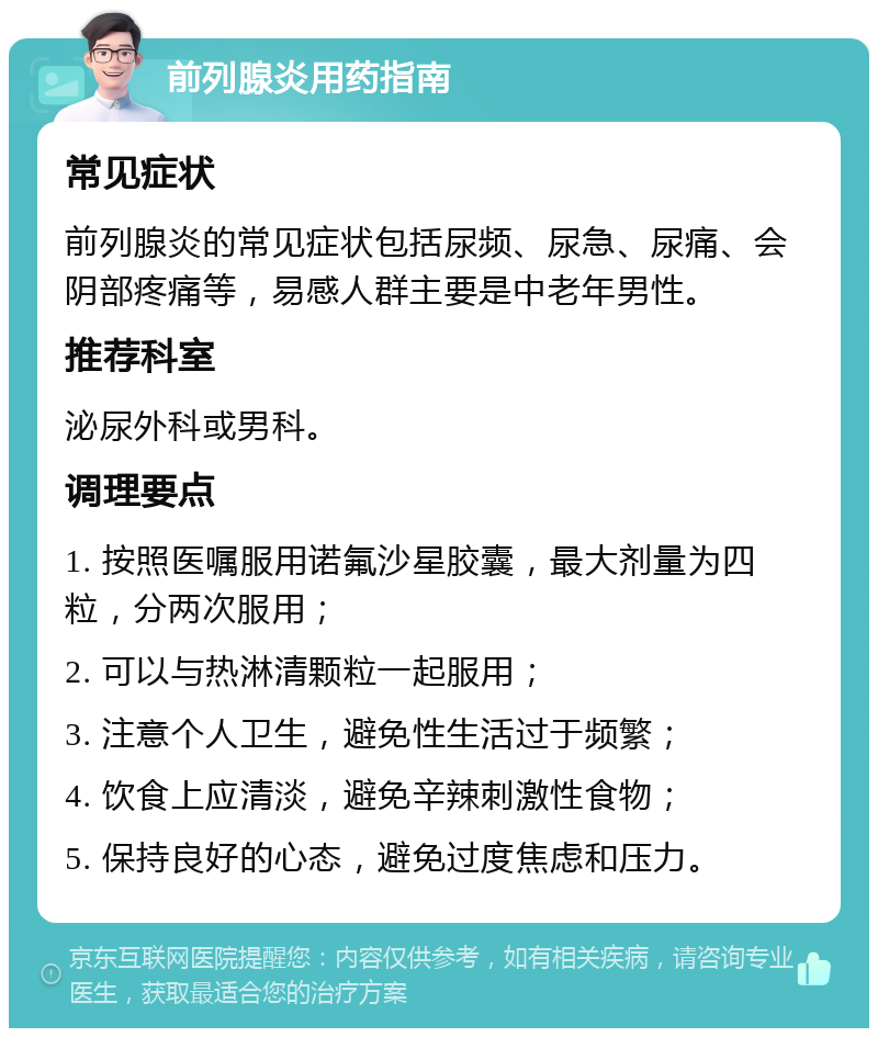 前列腺炎用药指南 常见症状 前列腺炎的常见症状包括尿频、尿急、尿痛、会阴部疼痛等，易感人群主要是中老年男性。 推荐科室 泌尿外科或男科。 调理要点 1. 按照医嘱服用诺氟沙星胶囊，最大剂量为四粒，分两次服用； 2. 可以与热淋清颗粒一起服用； 3. 注意个人卫生，避免性生活过于频繁； 4. 饮食上应清淡，避免辛辣刺激性食物； 5. 保持良好的心态，避免过度焦虑和压力。