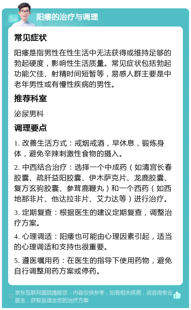 阳痿的治疗与调理 常见症状 阳痿是指男性在性生活中无法获得或维持足够的勃起硬度，影响性生活质量。常见症状包括勃起功能欠佳、射精时间短暂等，易感人群主要是中老年男性或有慢性疾病的男性。 推荐科室 泌尿男科 调理要点 1. 改善生活方式：戒烟戒酒，早休息，锻炼身体，避免辛辣刺激性食物的摄入。 2. 中西结合治疗：选择一个中成药（如清宫长春胶囊、疏肝益阳胶囊、伊木萨克片、龙鹿胶囊、复方玄驹胶囊、参茸鹿鞭丸）和一个西药（如西地那非片、他达拉非片、艾力达等）进行治疗。 3. 定期复查：根据医生的建议定期复查，调整治疗方案。 4. 心理调适：阳痿也可能由心理因素引起，适当的心理调适和支持也很重要。 5. 遵医嘱用药：在医生的指导下使用药物，避免自行调整用药方案或停药。