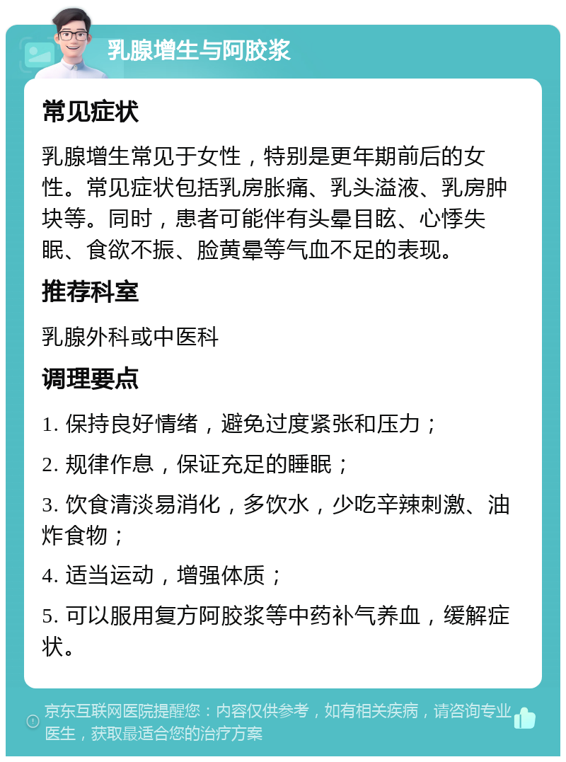 乳腺增生与阿胶浆 常见症状 乳腺增生常见于女性，特别是更年期前后的女性。常见症状包括乳房胀痛、乳头溢液、乳房肿块等。同时，患者可能伴有头晕目眩、心悸失眠、食欲不振、脸黄晕等气血不足的表现。 推荐科室 乳腺外科或中医科 调理要点 1. 保持良好情绪，避免过度紧张和压力； 2. 规律作息，保证充足的睡眠； 3. 饮食清淡易消化，多饮水，少吃辛辣刺激、油炸食物； 4. 适当运动，增强体质； 5. 可以服用复方阿胶浆等中药补气养血，缓解症状。