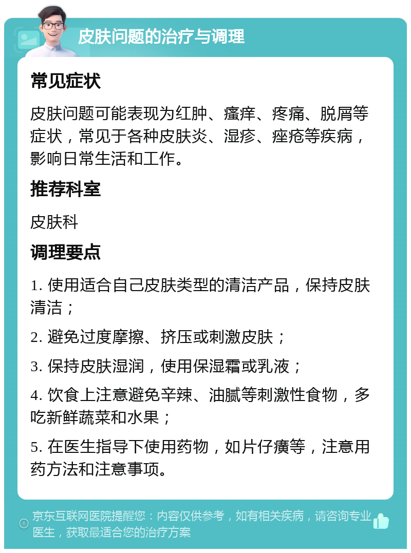 皮肤问题的治疗与调理 常见症状 皮肤问题可能表现为红肿、瘙痒、疼痛、脱屑等症状，常见于各种皮肤炎、湿疹、痤疮等疾病，影响日常生活和工作。 推荐科室 皮肤科 调理要点 1. 使用适合自己皮肤类型的清洁产品，保持皮肤清洁； 2. 避免过度摩擦、挤压或刺激皮肤； 3. 保持皮肤湿润，使用保湿霜或乳液； 4. 饮食上注意避免辛辣、油腻等刺激性食物，多吃新鲜蔬菜和水果； 5. 在医生指导下使用药物，如片仔癀等，注意用药方法和注意事项。