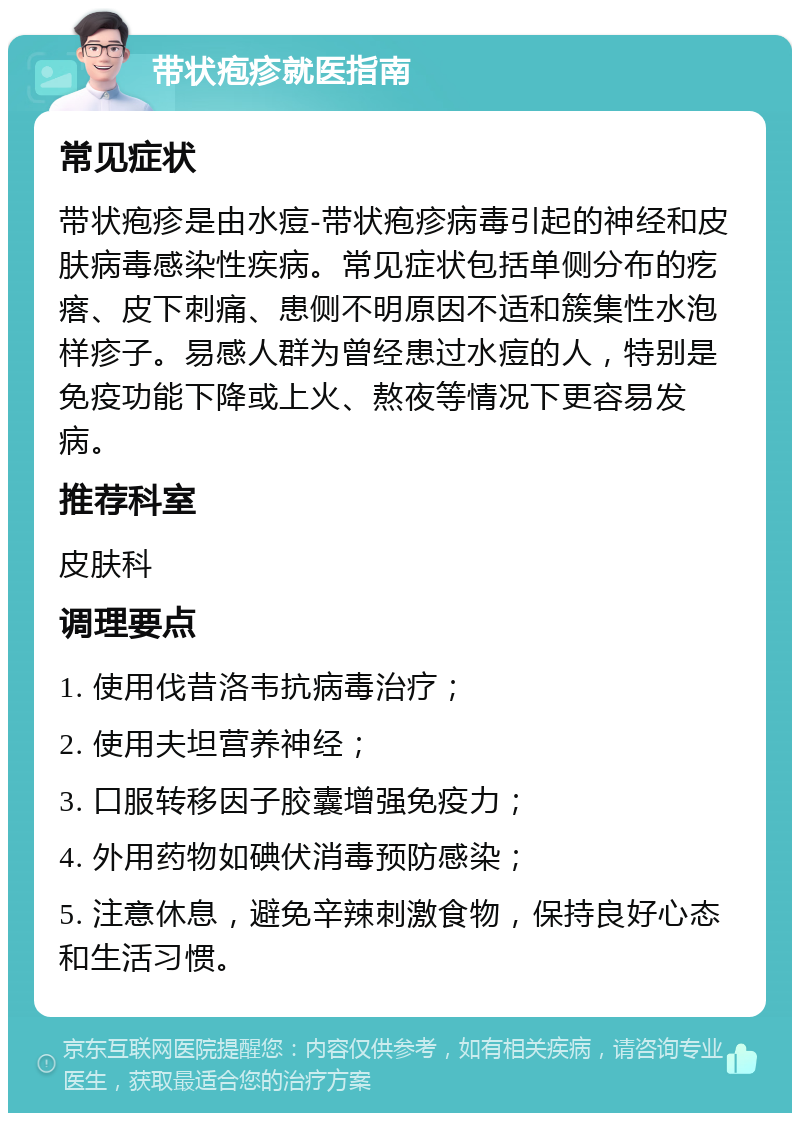 带状疱疹就医指南 常见症状 带状疱疹是由水痘-带状疱疹病毒引起的神经和皮肤病毒感染性疾病。常见症状包括单侧分布的疙瘩、皮下刺痛、患侧不明原因不适和簇集性水泡样疹子。易感人群为曾经患过水痘的人，特别是免疫功能下降或上火、熬夜等情况下更容易发病。 推荐科室 皮肤科 调理要点 1. 使用伐昔洛韦抗病毒治疗； 2. 使用夫坦营养神经； 3. 口服转移因子胶囊增强免疫力； 4. 外用药物如碘伏消毒预防感染； 5. 注意休息，避免辛辣刺激食物，保持良好心态和生活习惯。