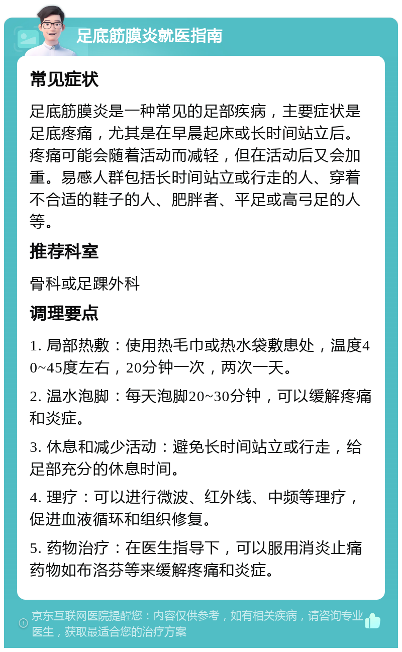 足底筋膜炎就医指南 常见症状 足底筋膜炎是一种常见的足部疾病，主要症状是足底疼痛，尤其是在早晨起床或长时间站立后。疼痛可能会随着活动而减轻，但在活动后又会加重。易感人群包括长时间站立或行走的人、穿着不合适的鞋子的人、肥胖者、平足或高弓足的人等。 推荐科室 骨科或足踝外科 调理要点 1. 局部热敷：使用热毛巾或热水袋敷患处，温度40~45度左右，20分钟一次，两次一天。 2. 温水泡脚：每天泡脚20~30分钟，可以缓解疼痛和炎症。 3. 休息和减少活动：避免长时间站立或行走，给足部充分的休息时间。 4. 理疗：可以进行微波、红外线、中频等理疗，促进血液循环和组织修复。 5. 药物治疗：在医生指导下，可以服用消炎止痛药物如布洛芬等来缓解疼痛和炎症。