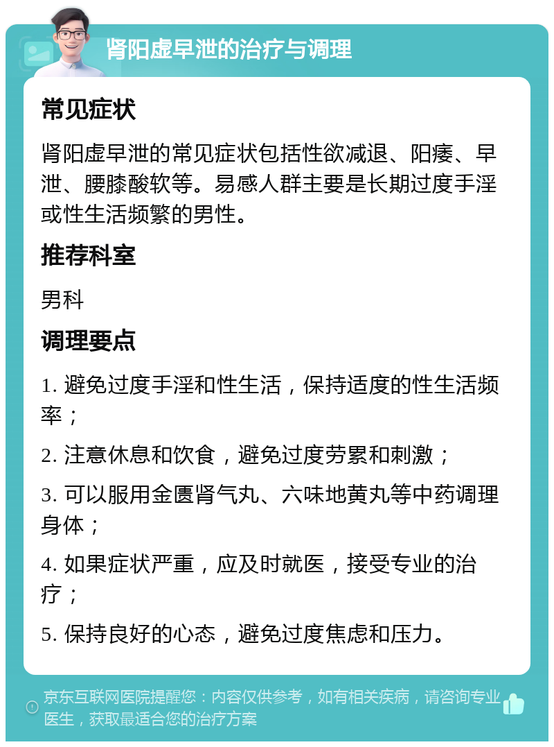 肾阳虚早泄的治疗与调理 常见症状 肾阳虚早泄的常见症状包括性欲减退、阳痿、早泄、腰膝酸软等。易感人群主要是长期过度手淫或性生活频繁的男性。 推荐科室 男科 调理要点 1. 避免过度手淫和性生活，保持适度的性生活频率； 2. 注意休息和饮食，避免过度劳累和刺激； 3. 可以服用金匮肾气丸、六味地黄丸等中药调理身体； 4. 如果症状严重，应及时就医，接受专业的治疗； 5. 保持良好的心态，避免过度焦虑和压力。