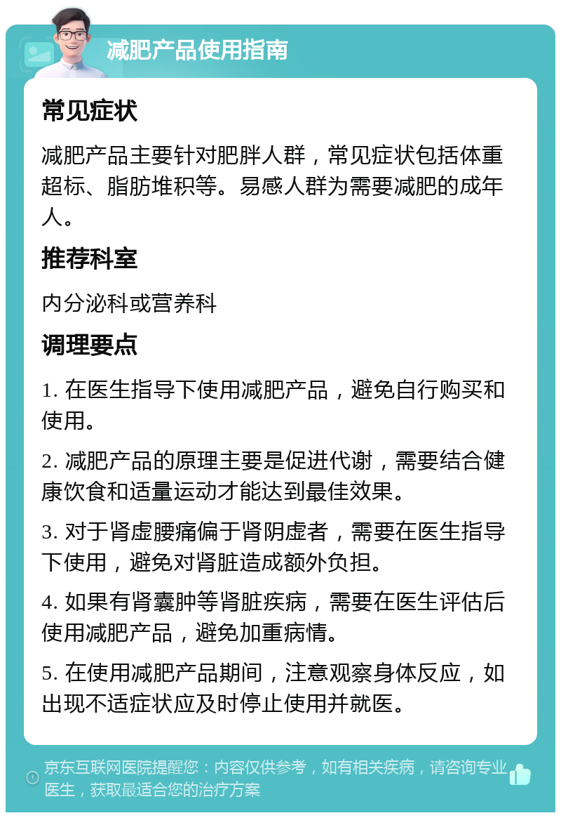 减肥产品使用指南 常见症状 减肥产品主要针对肥胖人群，常见症状包括体重超标、脂肪堆积等。易感人群为需要减肥的成年人。 推荐科室 内分泌科或营养科 调理要点 1. 在医生指导下使用减肥产品，避免自行购买和使用。 2. 减肥产品的原理主要是促进代谢，需要结合健康饮食和适量运动才能达到最佳效果。 3. 对于肾虚腰痛偏于肾阴虚者，需要在医生指导下使用，避免对肾脏造成额外负担。 4. 如果有肾囊肿等肾脏疾病，需要在医生评估后使用减肥产品，避免加重病情。 5. 在使用减肥产品期间，注意观察身体反应，如出现不适症状应及时停止使用并就医。