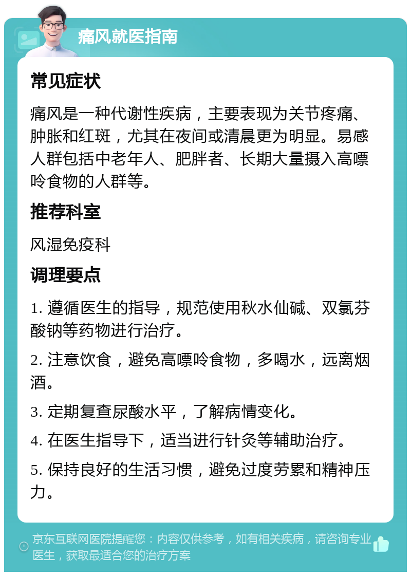 痛风就医指南 常见症状 痛风是一种代谢性疾病，主要表现为关节疼痛、肿胀和红斑，尤其在夜间或清晨更为明显。易感人群包括中老年人、肥胖者、长期大量摄入高嘌呤食物的人群等。 推荐科室 风湿免疫科 调理要点 1. 遵循医生的指导，规范使用秋水仙碱、双氯芬酸钠等药物进行治疗。 2. 注意饮食，避免高嘌呤食物，多喝水，远离烟酒。 3. 定期复查尿酸水平，了解病情变化。 4. 在医生指导下，适当进行针灸等辅助治疗。 5. 保持良好的生活习惯，避免过度劳累和精神压力。