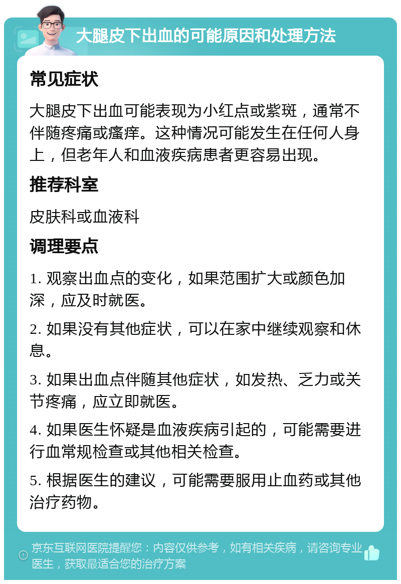 大腿皮下出血的可能原因和处理方法 常见症状 大腿皮下出血可能表现为小红点或紫斑，通常不伴随疼痛或瘙痒。这种情况可能发生在任何人身上，但老年人和血液疾病患者更容易出现。 推荐科室 皮肤科或血液科 调理要点 1. 观察出血点的变化，如果范围扩大或颜色加深，应及时就医。 2. 如果没有其他症状，可以在家中继续观察和休息。 3. 如果出血点伴随其他症状，如发热、乏力或关节疼痛，应立即就医。 4. 如果医生怀疑是血液疾病引起的，可能需要进行血常规检查或其他相关检查。 5. 根据医生的建议，可能需要服用止血药或其他治疗药物。