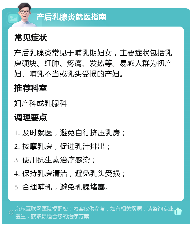 产后乳腺炎就医指南 常见症状 产后乳腺炎常见于哺乳期妇女，主要症状包括乳房硬块、红肿、疼痛、发热等。易感人群为初产妇、哺乳不当或乳头受损的产妇。 推荐科室 妇产科或乳腺科 调理要点 1. 及时就医，避免自行挤压乳房； 2. 按摩乳房，促进乳汁排出； 3. 使用抗生素治疗感染； 4. 保持乳房清洁，避免乳头受损； 5. 合理哺乳，避免乳腺堵塞。