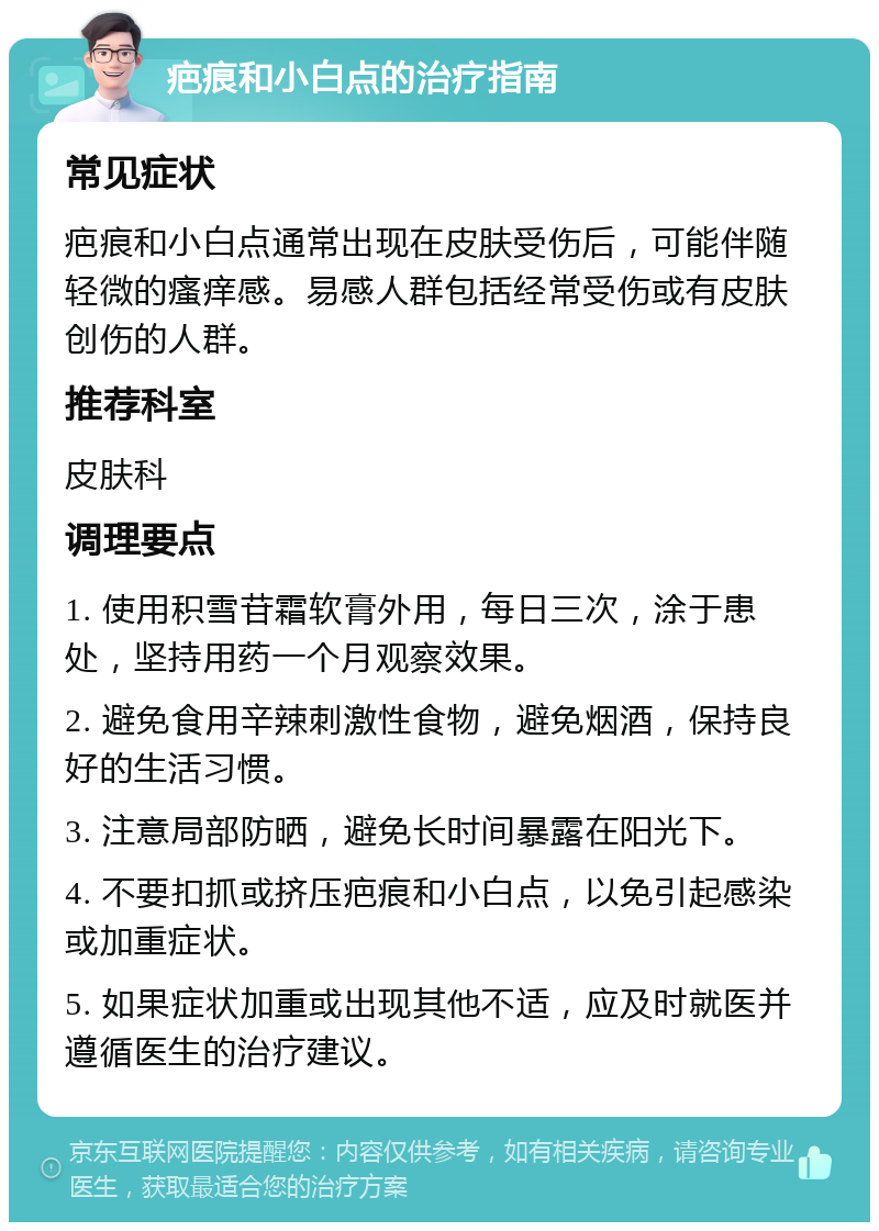 疤痕和小白点的治疗指南 常见症状 疤痕和小白点通常出现在皮肤受伤后，可能伴随轻微的瘙痒感。易感人群包括经常受伤或有皮肤创伤的人群。 推荐科室 皮肤科 调理要点 1. 使用积雪苷霜软膏外用，每日三次，涂于患处，坚持用药一个月观察效果。 2. 避免食用辛辣刺激性食物，避免烟酒，保持良好的生活习惯。 3. 注意局部防晒，避免长时间暴露在阳光下。 4. 不要扣抓或挤压疤痕和小白点，以免引起感染或加重症状。 5. 如果症状加重或出现其他不适，应及时就医并遵循医生的治疗建议。