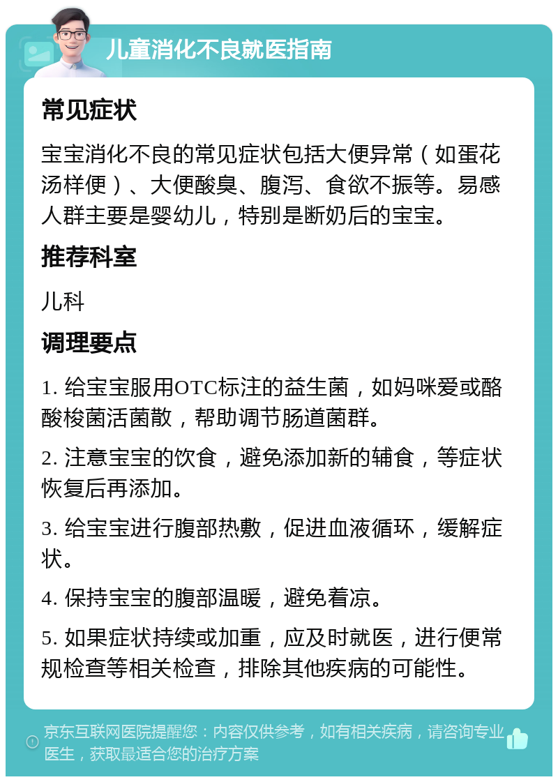 儿童消化不良就医指南 常见症状 宝宝消化不良的常见症状包括大便异常（如蛋花汤样便）、大便酸臭、腹泻、食欲不振等。易感人群主要是婴幼儿，特别是断奶后的宝宝。 推荐科室 儿科 调理要点 1. 给宝宝服用OTC标注的益生菌，如妈咪爱或酪酸梭菌活菌散，帮助调节肠道菌群。 2. 注意宝宝的饮食，避免添加新的辅食，等症状恢复后再添加。 3. 给宝宝进行腹部热敷，促进血液循环，缓解症状。 4. 保持宝宝的腹部温暖，避免着凉。 5. 如果症状持续或加重，应及时就医，进行便常规检查等相关检查，排除其他疾病的可能性。