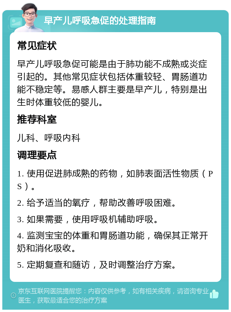 早产儿呼吸急促的处理指南 常见症状 早产儿呼吸急促可能是由于肺功能不成熟或炎症引起的。其他常见症状包括体重较轻、胃肠道功能不稳定等。易感人群主要是早产儿，特别是出生时体重较低的婴儿。 推荐科室 儿科、呼吸内科 调理要点 1. 使用促进肺成熟的药物，如肺表面活性物质（PS）。 2. 给予适当的氧疗，帮助改善呼吸困难。 3. 如果需要，使用呼吸机辅助呼吸。 4. 监测宝宝的体重和胃肠道功能，确保其正常开奶和消化吸收。 5. 定期复查和随访，及时调整治疗方案。