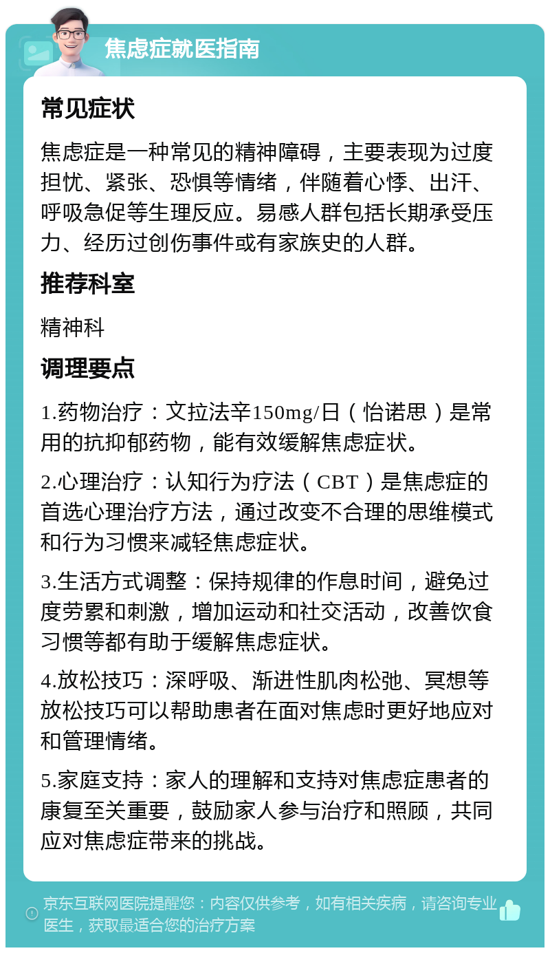 焦虑症就医指南 常见症状 焦虑症是一种常见的精神障碍，主要表现为过度担忧、紧张、恐惧等情绪，伴随着心悸、出汗、呼吸急促等生理反应。易感人群包括长期承受压力、经历过创伤事件或有家族史的人群。 推荐科室 精神科 调理要点 1.药物治疗：文拉法辛150mg/日（怡诺思）是常用的抗抑郁药物，能有效缓解焦虑症状。 2.心理治疗：认知行为疗法（CBT）是焦虑症的首选心理治疗方法，通过改变不合理的思维模式和行为习惯来减轻焦虑症状。 3.生活方式调整：保持规律的作息时间，避免过度劳累和刺激，增加运动和社交活动，改善饮食习惯等都有助于缓解焦虑症状。 4.放松技巧：深呼吸、渐进性肌肉松弛、冥想等放松技巧可以帮助患者在面对焦虑时更好地应对和管理情绪。 5.家庭支持：家人的理解和支持对焦虑症患者的康复至关重要，鼓励家人参与治疗和照顾，共同应对焦虑症带来的挑战。