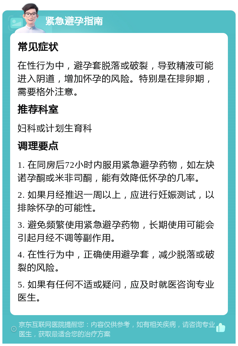 紧急避孕指南 常见症状 在性行为中，避孕套脱落或破裂，导致精液可能进入阴道，增加怀孕的风险。特别是在排卵期，需要格外注意。 推荐科室 妇科或计划生育科 调理要点 1. 在同房后72小时内服用紧急避孕药物，如左炔诺孕酮或米非司酮，能有效降低怀孕的几率。 2. 如果月经推迟一周以上，应进行妊娠测试，以排除怀孕的可能性。 3. 避免频繁使用紧急避孕药物，长期使用可能会引起月经不调等副作用。 4. 在性行为中，正确使用避孕套，减少脱落或破裂的风险。 5. 如果有任何不适或疑问，应及时就医咨询专业医生。