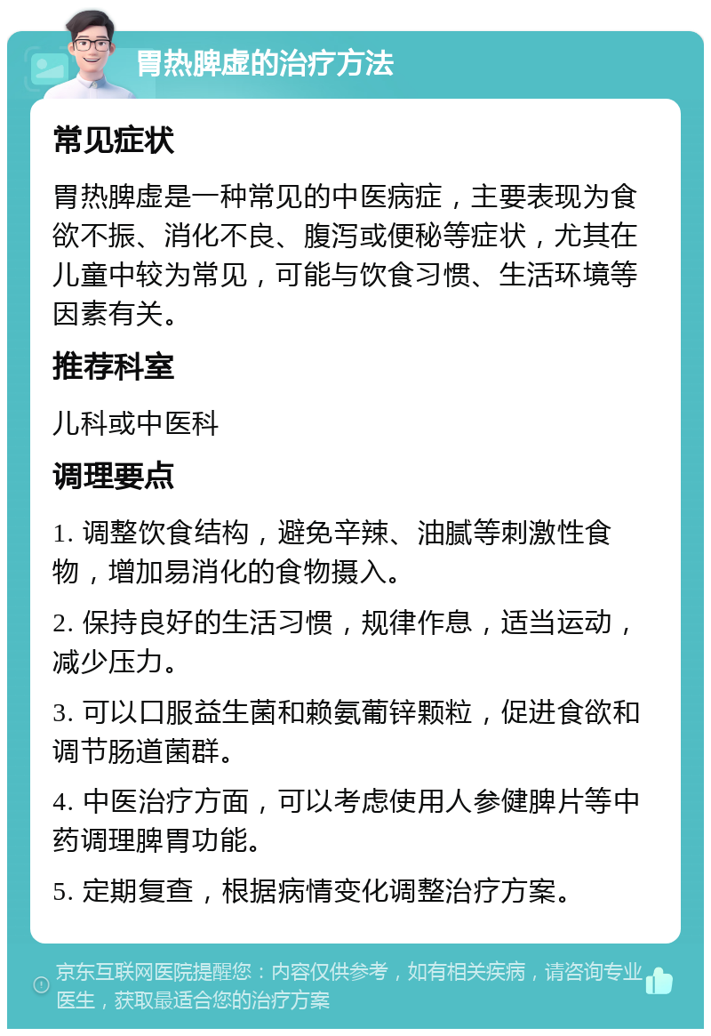 胃热脾虚的治疗方法 常见症状 胃热脾虚是一种常见的中医病症，主要表现为食欲不振、消化不良、腹泻或便秘等症状，尤其在儿童中较为常见，可能与饮食习惯、生活环境等因素有关。 推荐科室 儿科或中医科 调理要点 1. 调整饮食结构，避免辛辣、油腻等刺激性食物，增加易消化的食物摄入。 2. 保持良好的生活习惯，规律作息，适当运动，减少压力。 3. 可以口服益生菌和赖氨葡锌颗粒，促进食欲和调节肠道菌群。 4. 中医治疗方面，可以考虑使用人参健脾片等中药调理脾胃功能。 5. 定期复查，根据病情变化调整治疗方案。