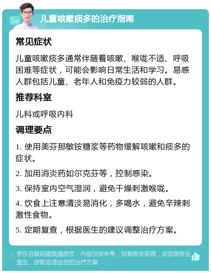 儿童咳嗽痰多的治疗指南 常见症状 儿童咳嗽痰多通常伴随着咳嗽、喉咙不适、呼吸困难等症状，可能会影响日常生活和学习。易感人群包括儿童、老年人和免疫力较弱的人群。 推荐科室 儿科或呼吸内科 调理要点 1. 使用美芬那敏铵糖浆等药物缓解咳嗽和痰多的症状。 2. 加用消炎药如尔克芬等，控制感染。 3. 保持室内空气湿润，避免干燥刺激喉咙。 4. 饮食上注意清淡易消化，多喝水，避免辛辣刺激性食物。 5. 定期复查，根据医生的建议调整治疗方案。