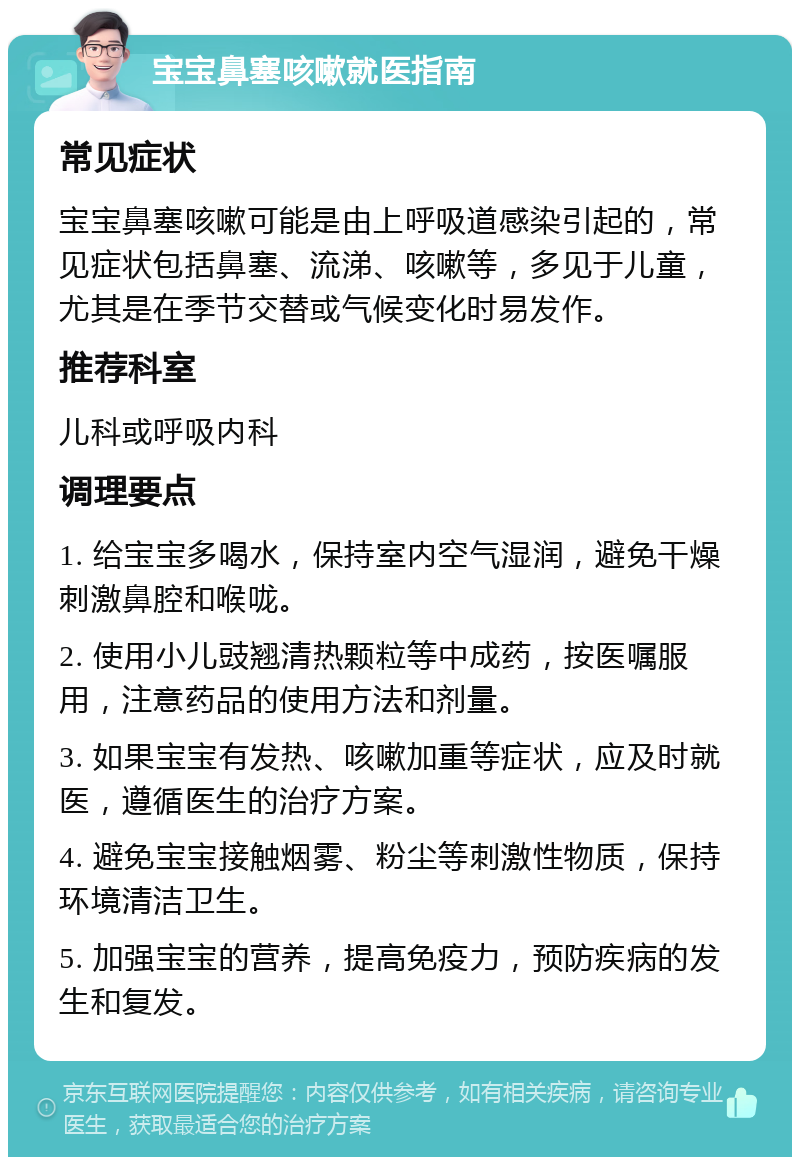 宝宝鼻塞咳嗽就医指南 常见症状 宝宝鼻塞咳嗽可能是由上呼吸道感染引起的，常见症状包括鼻塞、流涕、咳嗽等，多见于儿童，尤其是在季节交替或气候变化时易发作。 推荐科室 儿科或呼吸内科 调理要点 1. 给宝宝多喝水，保持室内空气湿润，避免干燥刺激鼻腔和喉咙。 2. 使用小儿豉翘清热颗粒等中成药，按医嘱服用，注意药品的使用方法和剂量。 3. 如果宝宝有发热、咳嗽加重等症状，应及时就医，遵循医生的治疗方案。 4. 避免宝宝接触烟雾、粉尘等刺激性物质，保持环境清洁卫生。 5. 加强宝宝的营养，提高免疫力，预防疾病的发生和复发。