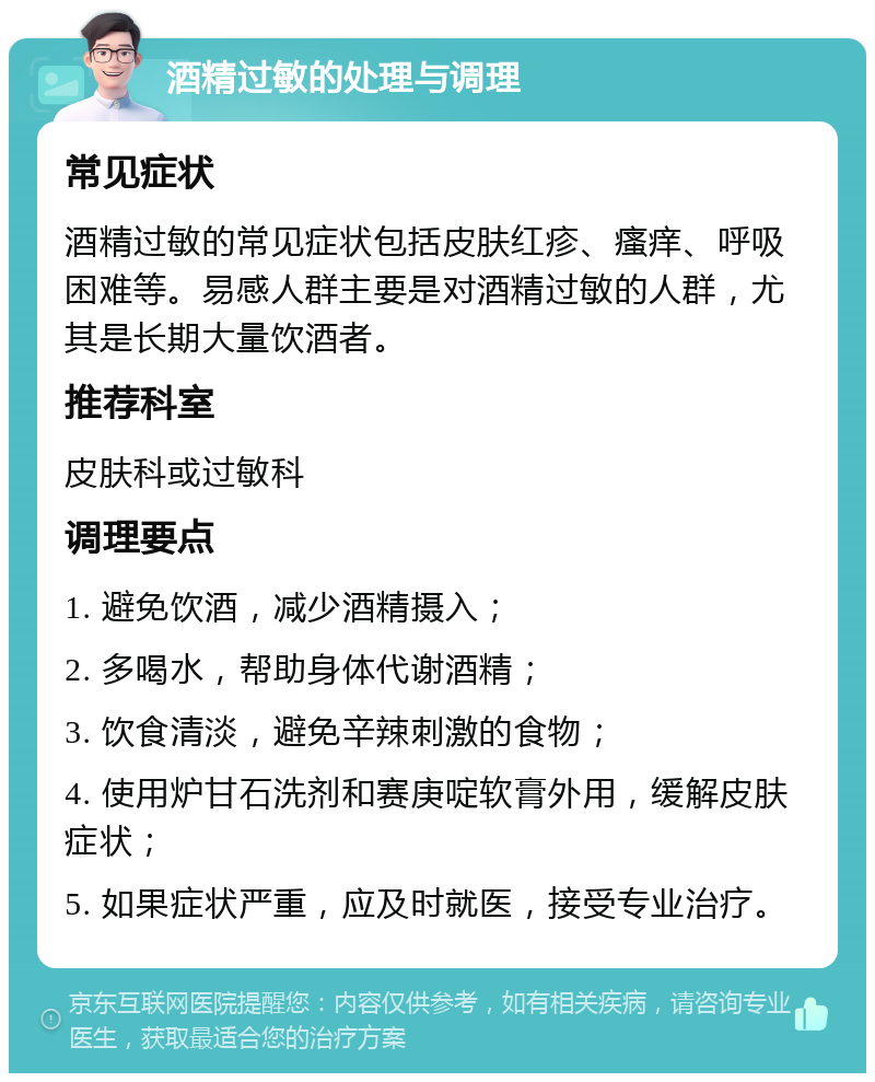 酒精过敏的处理与调理 常见症状 酒精过敏的常见症状包括皮肤红疹、瘙痒、呼吸困难等。易感人群主要是对酒精过敏的人群，尤其是长期大量饮酒者。 推荐科室 皮肤科或过敏科 调理要点 1. 避免饮酒，减少酒精摄入； 2. 多喝水，帮助身体代谢酒精； 3. 饮食清淡，避免辛辣刺激的食物； 4. 使用炉甘石洗剂和赛庚啶软膏外用，缓解皮肤症状； 5. 如果症状严重，应及时就医，接受专业治疗。